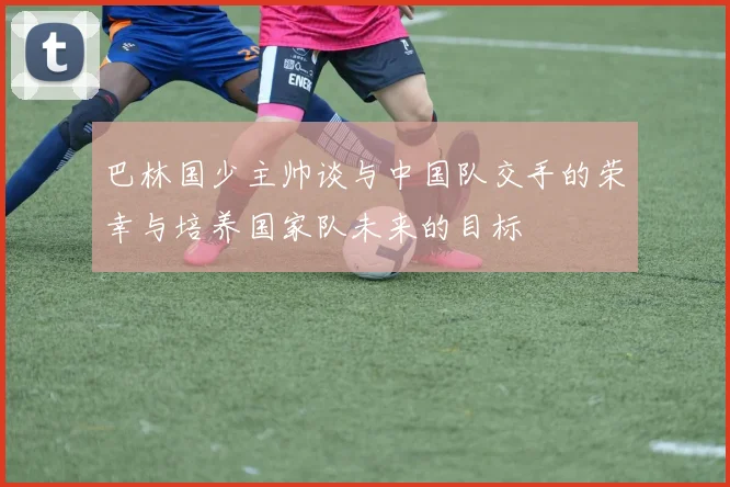 巴林国少主帅谈与中国队交手的荣幸与培养国家队未来的目标