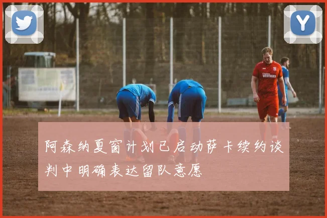 阿森纳夏窗计划已启动萨卡续约谈判中明确表达留队意愿
