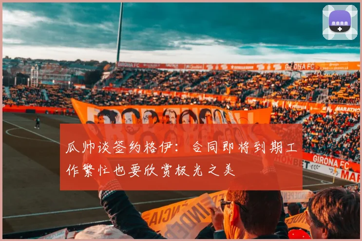 瓜帅谈签约格伊：合同即将到期工作繁忙也要欣赏极光之美