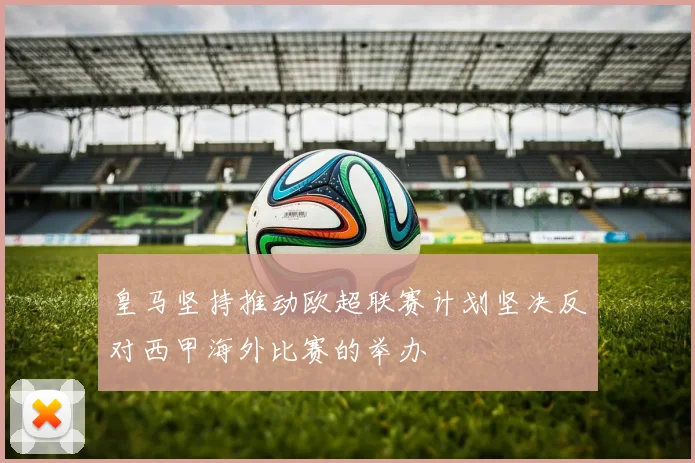 皇马坚持推动欧超联赛计划坚决反对西甲海外比赛的举办