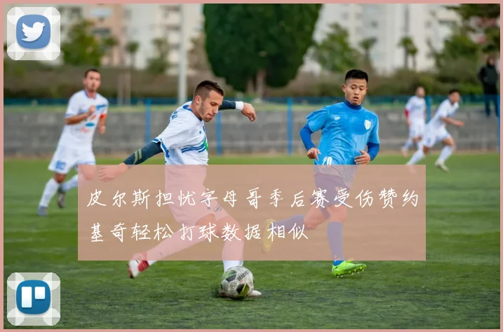 皮尔斯担忧字母哥季后赛受伤赞约基奇轻松打球数据相似