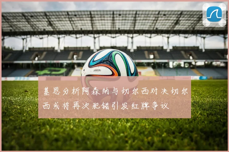 基恩分析阿森纳与切尔西对决切尔西或将再次犯错引发红牌争议