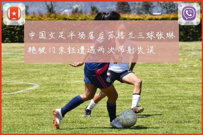 中国女足半场落后苏格兰三球张琳艳破门朱钰遭遇两次吊射失误