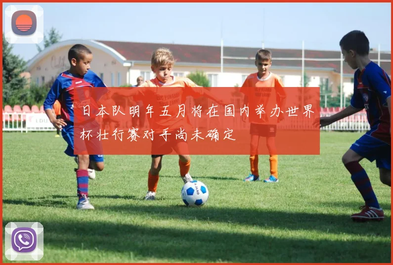 日本队明年五月将在国内举办世界杯壮行赛对手尚未确定