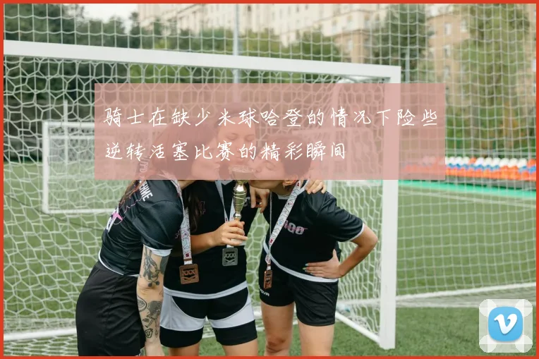 骑士在缺少米球哈登的情况下险些逆转活塞比赛的精彩瞬间