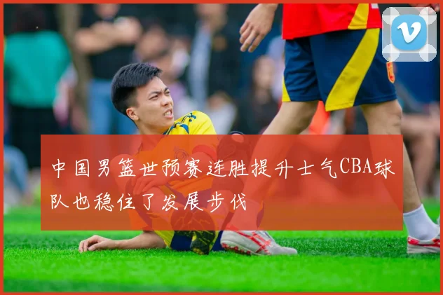 中国男篮世预赛连胜提升士气CBA球队也稳住了发展步伐