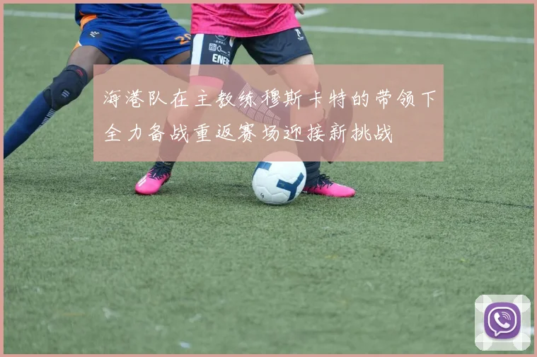 海港队在主教练穆斯卡特的带领下全力备战重返赛场迎接新挑战