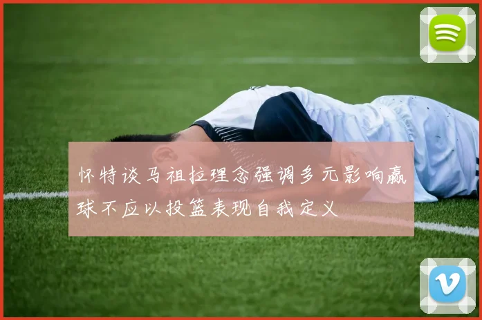 怀特谈马祖拉理念强调多元影响赢球不应以投篮表现自我定义