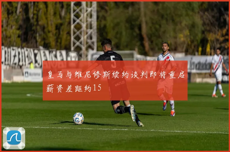 皇马与维尼修斯续约谈判即将重启薪资差距约15