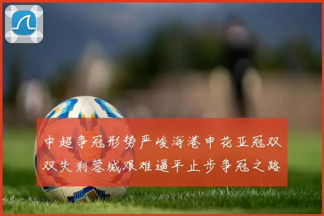 中超争冠形势严峻海港申花亚冠双双失利蓉城艰难逼平止步争冠之路