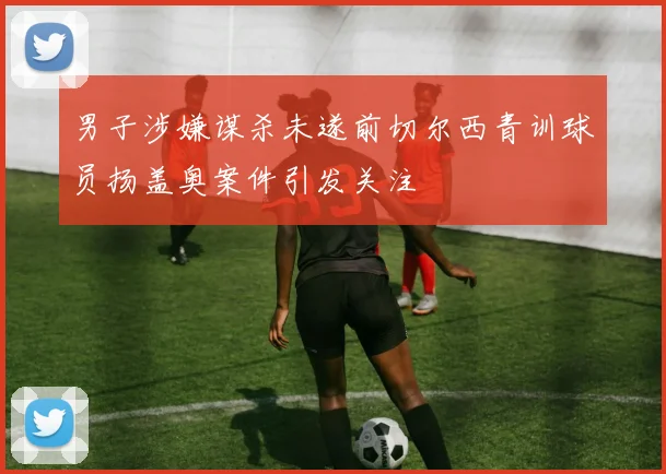 男子涉嫌谋杀未遂前切尔西青训球员扬盖奥案件引发关注