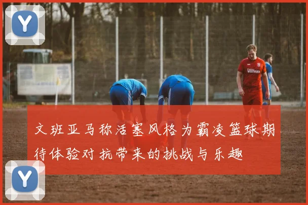 文班亚马称活塞风格为霸凌篮球期待体验对抗带来的挑战与乐趣