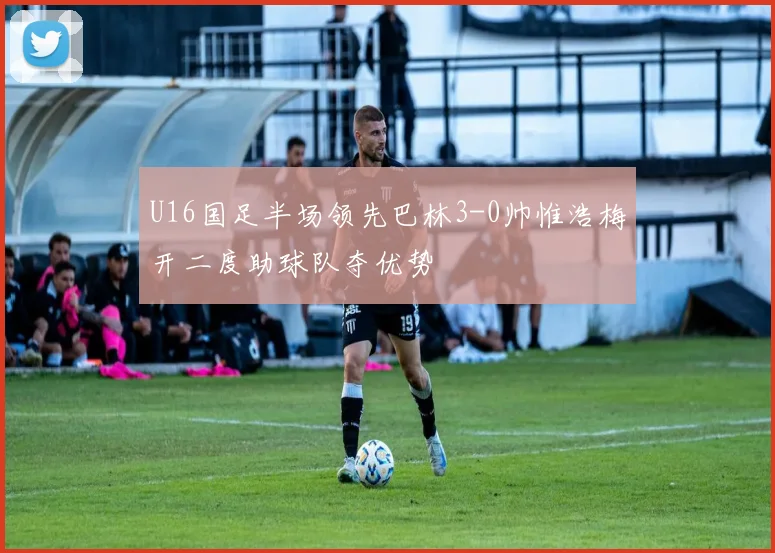 U16国足半场领先巴林3-0帅惟浩梅开二度助球队夺优势