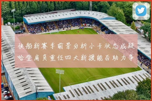 快船新赛季前景分析小卡状态成疑哈登肩负重任四大新援能否助力争冠