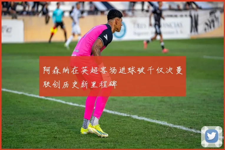 阿森纳在英超客场进球破千仅次曼联创历史新里程碑