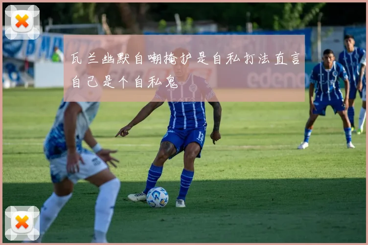 瓦兰幽默自嘲掩护是自私打法直言自己是个自私鬼