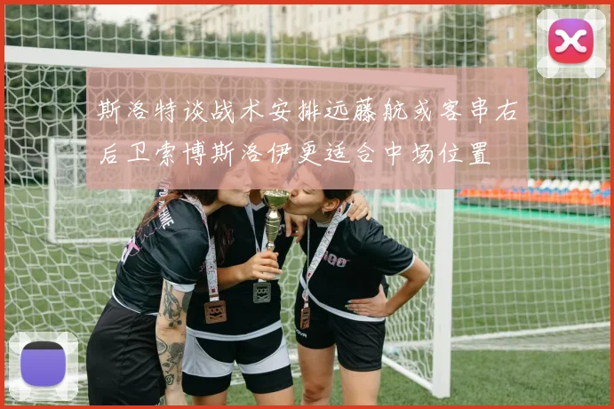 斯洛特谈战术安排远藤航或客串右后卫索博斯洛伊更适合中场位置