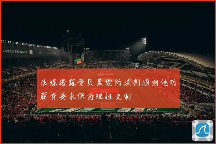 法媒透露登贝莱续约谈判顺利他对薪资要求保持理性克制
