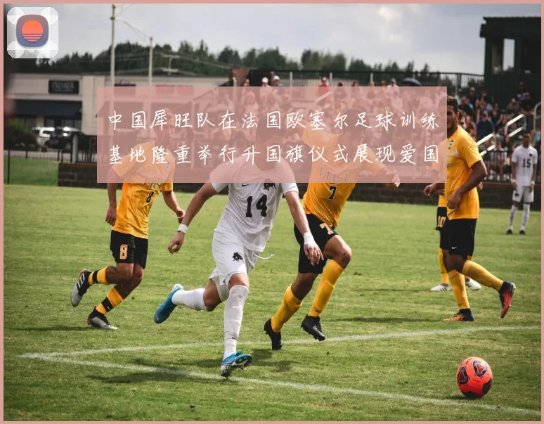 中国犀旺队在法国欧塞尔足球训练基地隆重举行升国旗仪式展现爱国情怀
