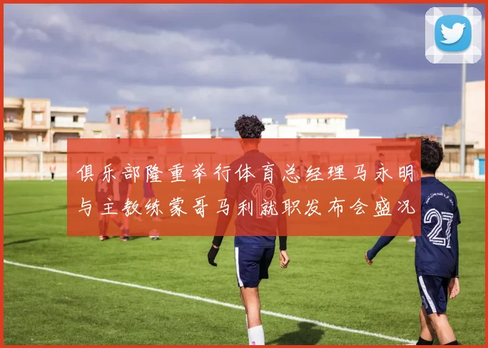俱乐部隆重举行体育总经理马永明与主教练蒙哥马利就职发布会盛况回顾