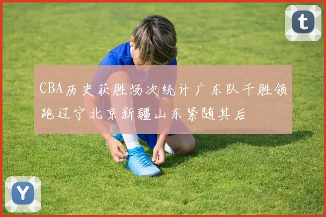 CBA历史获胜场次统计广东队千胜领跑辽宁北京新疆山东紧随其后