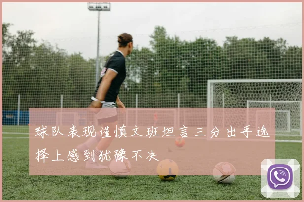 球队表现谨慎文班坦言三分出手选择上感到犹豫不决