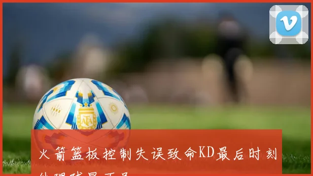 火箭篮板控制失误致命KD最后时刻处理球显不足