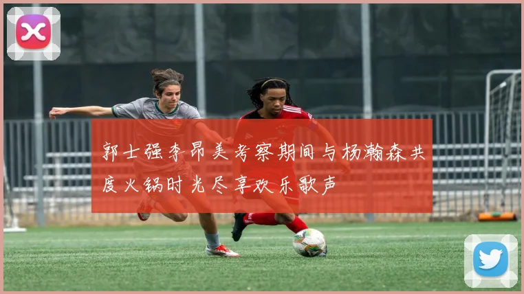 郭士强李昂美考察期间与杨瀚森共度火锅时光尽享欢乐歌声