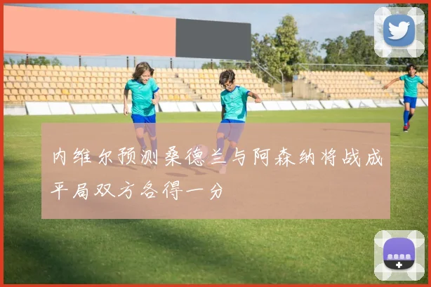 内维尔预测桑德兰与阿森纳将战成平局双方各得一分