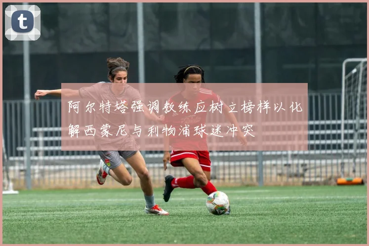 阿尔特塔强调教练应树立榜样以化解西蒙尼与利物浦球迷冲突