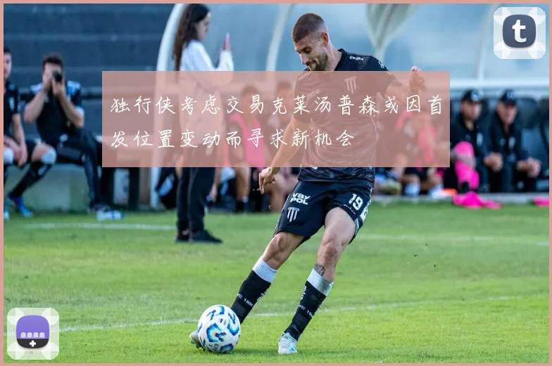 独行侠考虑交易克莱汤普森或因首发位置变动而寻求新机会