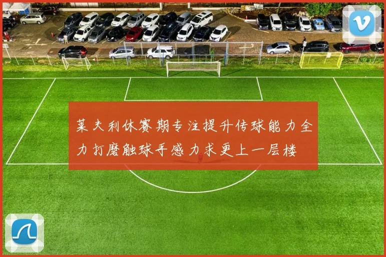 莱夫利休赛期专注提升传球能力全力打磨触球手感力求更上一层楼