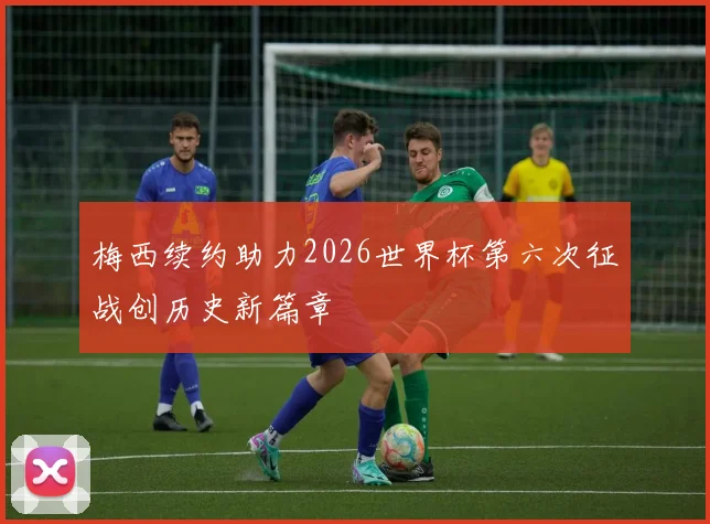 梅西续约助力2026世界杯第六次征战创历史新篇章
