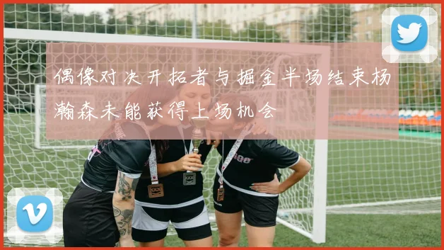 偶像对决开拓者与掘金半场结束杨瀚森未能获得上场机会